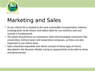 Marketing and Sales
• As our clients list is related to the new sustainable transportation industry,
creating pilots to be shown and collect data for use statistics and cost
records is fundamental.
• This pilots should focus on institutions with internal people movement like
universities, military bases and corporative campuses, as these are also
important in our clients base.
• Sales should be expanded over direct contact to these type of clients
described in the Business Model, trying to expand pilots to be able to show
and demonstrate.
 