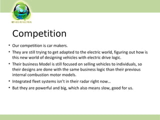 Competition
• Our competition is car makers.
• They are still trying to get adapted to the electric world, figuring out how is
this new world of designing vehicles with electric drive logic.
• Their business Model is still focused on selling vehicles to individuals, so
their designs are done with the same business logic than their previous
internal combustion motor models.
• Integrated fleet systems isn’t in their radar right now…
• But they are powerful and big, which also means slow, good for us.
 