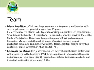 Team
• Eduardo Javier Muñoz, CEO, entrepreneur and International Business professional
with experience in the field since 1994, large experience in international business
and product development, with 10 years in Brazil related to Amazon products and
important sustainable development ORGs.
●
Miguel Angel Bravo, Chairman, large experience entrepreneur and inventor with
several prizes and companies for more than 25 years.
Entrepreneur of the plastics industry, metalworking, automotive and entertainment.
Since joining the faculty (17 years) I offer design and production services. Create the
Study of Architecture Design and Communication Arq Bravo and Associates.
Innovation Management, through all stages of product engineering and
production processes. Compliance with all the traditional steps related to venture
capital (3F, Angels Investors, Venture Capital, IPO).
 