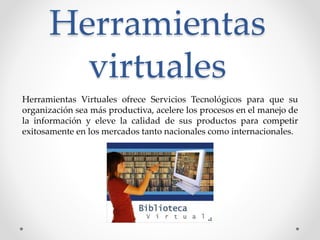 Herramientas
virtuales
Herramientas Virtuales ofrece Servicios Tecnológicos para que su
organización sea más productiva, acelere los procesos en el manejo de
la información y eleve la calidad de sus productos para competir
exitosamente en los mercados tanto nacionales como internacionales.
 
