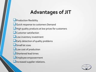 Advantages of JIT
Production flexibility
Quick response to customers Demand
High quality products at low prices for customers
Customer satisfaction
Low inventory investment
Early detection of quality problems
Small lot sizes
Low cost of production
Shortened lead times
Employee empowerment
Increased supplier relations.
 