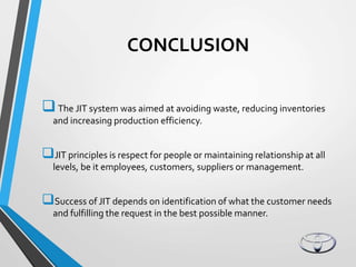 CONCLUSION
The JIT system was aimed at avoiding waste, reducing inventories
and increasing production efficiency.
JIT principles is respect for people or maintaining relationship at all
levels, be it employees, customers, suppliers or management.
Success of JIT depends on identification of what the customer needs
and fulfilling the request in the best possible manner.
 