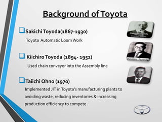 Background ofToyota
SakichiToyoda(1867-1930)
Toyota Automatic LoomWork
KiichiroToyoda (1894- 1952)
Used chain conveyor into the Assembly line
Taiichi Ohno (1970)
Implemented JIT inToyota’s manufacturing plants to
avoiding waste, reducing inventories & increasing
production efficiency to compete .
 