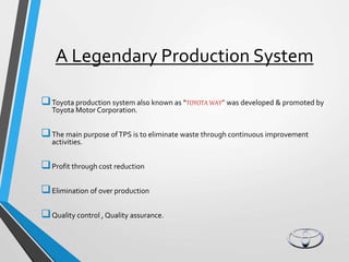 A Legendary Production System
Toyota production system also known as “TOYOTA WAY” was developed & promoted by
Toyota Motor Corporation.
The main purpose ofTPS is to eliminate waste through continuous improvement
activities.
Profit through cost reduction
Elimination of over production
Quality control , Quality assurance.
 