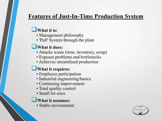 Features of Just-In-Time Production System
What it is:
• Management philosophy
• 'Pull' System through the plant
What it does:
• Attacks waste (time, inventory, scrap)
• Exposes problems and bottlenecks
• Achieves streamlined production
What it requires:
• Employee participation
• Industrial engineering/basics
• Continuing improvement
• Total quality control
• Small lot sizes
What it assumes:
• Stable environment
 
