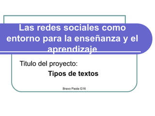 Las redes sociales como entorno para la enseñanza y el aprendizaje Titulo del proyecto: Tipos de textos   Bravo Paola G16 