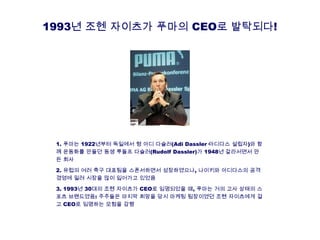 1993년 조헨 자이츠가 푸마의 CEO로 발탁되다!
1. 푸마는 1922년부터 독일에서 형 아디 다슬러(Adi Dassler·아디다스 설립자)와 함
께 운동화를 만들던 동생 루돌프 다슬러(Rudolf Dassler)가 1948년 갈라서면서 만
든 회사
2. 유럽의 여러 축구 대표팀을 스폰서하면서 성장하였으나, 나이키와 아디다스의 공격
경영에 밀려 시장을 많이 잃어가고 있었음
3. 1993년 30대의 조헨 자이츠가 CEO로 임명되었을 때, 푸마는 거의 고사 상태의 스
포츠 브랜드였음: 주주들은 마지막 희망을 당시 마케팅 팀장이였던 조헨 자이츠에게 걸
고 CEO로 임명하는 모험을 감행
 