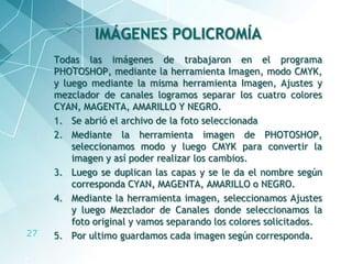 27
Todas las imágenes de trabajaron en el programa
PHOTOSHOP, mediante la herramienta Imagen, modo CMYK,
y luego mediante la misma herramienta Imagen, Ajustes y
mezclador de canales logramos separar los cuatro colores
CYAN, MAGENTA, AMARILLO Y NEGRO.
1. Se abrió el archivo de la foto seleccionada
2. Mediante la herramienta imagen de PHOTOSHOP,
seleccionamos modo y luego CMYK para convertir la
imagen y así poder realizar los cambios.
3. Luego se duplican las capas y se le da el nombre según
corresponda CYAN, MAGENTA, AMARILLO o NEGRO.
4. Mediante la herramienta imagen, seleccionamos Ajustes
y luego Mezclador de Canales donde seleccionamos la
foto original y vamos separando los colores solicitados.
5. Por ultimo guardamos cada imagen según corresponda.
IMÁGENES POLICROMÍA
 