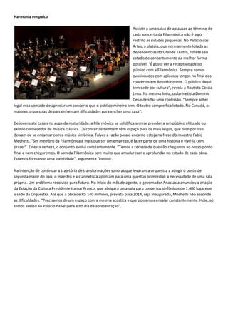 Harmonia em palco

                                                                    Assistir a uma salva de aplausos ao término de
                                                                    cada concerto da Filarmônica não é algo
                                                                    restrito às cidades pequenas. No Palácio das
                                                                    Artes, a plateia, que normalmente lotada as
                                                                    dependências do Grande Teatro, reflete seu
                                                                    estado de contentamento da melhor forma
                                                                    possível. “É gosto ver a receptividade do
                                                                    público com a Filarmônica. Sempre somos
                                                                    ovacionados com aplausos longos no final dos
                                                                    concertos em Belo Horizonte. O público daqui
                                                                    tem sede por cultura”, revela a flautista Cássia
                                                                    Lima. Na mesma linha, o clarinetista Dominic
                                                                    Desautels faz uma confissão. “Sempre achei
legal essa vontade de apreciar um concerto que o público mineiro tem. O teatro sempre fica lotado. No Canadá, as
maiores orquestras do país enfrentam dificuldades para encher uma casa”.

De jovens até casais no auge da maturidade, a Filarmônica se solidifica sem se prender a um público elitizado ou
exímio conhecedor de música clássica. Os concertos também têm espaço para os mais leigos, que nem por isso
deixam de se encantar com a música sinfônica. Talvez a razão para o encanto esteja na frase do maestro Fabio
Mechetti. “Ser membro da Filarmônica é mais que ter um emprego, é fazer parte de uma história e vivê-la com
prazer”. E nesta certeza, o conjunto evolui constantemente. “Temos a certeza de que não chegamos ao nosso ponto
final e nem chegaremos. O som da Filarmônica tem muito que amadurecer e aprofundar no estudo de cada obra.
Estamos formando uma identidade”, argumenta Dominic.

Na intenção de continuar a trajetória de transformações sonoras que levaram a orquestra a atingir o posto de
segunda maior do país, o maestro e a clarinetista apontam para uma questão primordial: a necessidade de uma sala
própria. Um problema resolvido para futuro. No início do mês de agosto, o governador Anastasia anunciou a criação
da Estação da Cultura Presidente Itamar Franco, que abrigará uma sala para concertos sinfônicos de 1.400 lugares e
a sede da Orquestra. Até que a obra de R$ 140 milhões, prevista para 2014, seja inaugurada, Mechetti não esconde
as dificuldades. “Precisamos de um espaço com a mesma acústica e que possamos ensaiar constantemente. Hoje, só
temos acesso ao Palácio na véspera e no dia da apresentação”.
 
