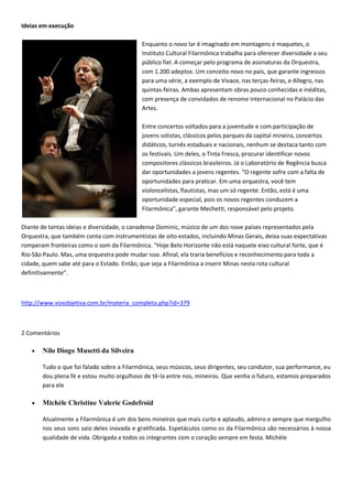 Ideias em execução

                                            Enquanto o novo lar é imaginado em montagens e maquetes, o
                                            Instituto Cultural Filarmônica trabalha para oferecer diversidade a seu
                                            público fiel. A começar pelo programa de assinaturas da Orquestra,
                                            com 1.200 adeptos. Um conceito novo no país, que garante ingressos
                                            para uma série, a exemplo de Vivace, nas terças-feiras, e Allegro, nas
                                            quintas-feiras. Ambas apresentam obras pouco conhecidas e inéditas,
                                            com presença de convidados de renome internacional no Palácio das
                                            Artes.

                                            Entre concertos voltados para a juventude e com participação de
                                            jovens solistas, clássicos pelos parques da capital mineira, concertos
                                            didáticos, turnês estaduais e nacionais, nenhum se destaca tanto com
                                            os festivais. Um deles, o Tinta Fresca, procurar identificar novos
                                            compositores clássicos brasileiros. Já o Laboratório de Regência busca
                                            dar oportunidades a jovens regentes. “O regente sofre com a falta de
                                            oportunidades para praticar. Em uma orquestra, você tem
                                            violoncelistas, flautistas, mas um só regente. Então, está é uma
                                            oportunidade especial, pois os novos regentes conduzem a
                                            Filarmônica”, garante Mechetti, responsável pelo projeto.

Diante de tantas ideias e diversidade, o canadense Dominic, músico de um dos nove países representados pela
Orquestra, que também conta com instrumentistas de oito estados, incluindo Minas Gerais, deixa suas expectativas
romperam fronteiras como o som da Filarmônica. “Hoje Belo Horizonte não está naquele eixo cultural forte, que é
Rio-São Paulo. Mas, uma orquestra pode mudar isso. Afinal, ela traria benefícios e reconhecimento para toda a
cidade, quem sabe até para o Estado. Então, que seja a Filarmônica a inserir Minas nesta rota cultural
definitivamente”.



http://www.voxobjetiva.com.br/materia_completa.php?id=379



2 Comentários

       Nilo Diogo Musetti da Silveira

       Tudo o que foi falado sobre a Filarmônica, seus músicos, seus dirigentes, seu condutor, sua performance, eu
       dou plena fé e estou muito orgulhoso de tê-la entre nos, mineiros. Que venha o futuro, estamos preparados
       para ele

       Michèle Christine Valerie Godefroid

       Atualmente a Filarmônica é um dos bens mineiros que mais curto e aplaudo, admiro e sempre que mergulho
       nos seus sons saio deles inovada e gratificada. Espetáculos como os da Filarmônica são necessários à nossa
       qualidade de vida. Obrigada a todos os integrantes com o coração sempre em festa. Michèle
 