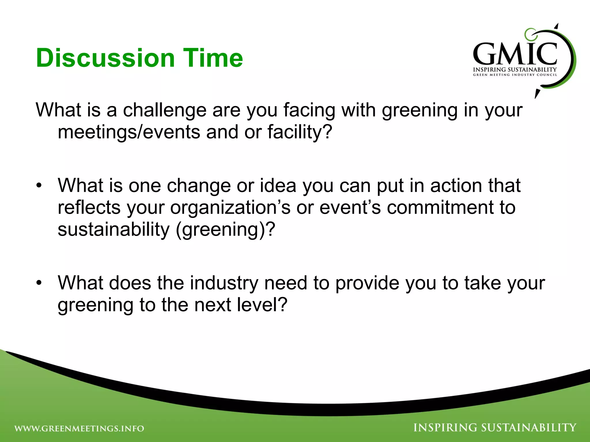 Discussion Time What is a challenge are you facing with greening in your meetings/events and or facility? What is one change or idea you can put in action that reflects your organization’s or event’s commitment to sustainability (greening)? What does the industry need to provide you to take your greening to the next level? 