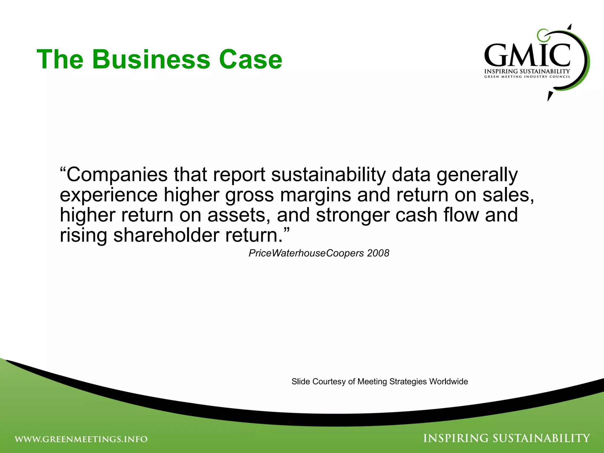 The Business Case “ Companies that report sustainability data generally experience higher gross margins and return on sales, higher return on assets, and stronger cash flow and rising shareholder return.”    PriceWaterhouseCoopers 2008 Slide Courtesy of Meeting Strategies Worldwide 
