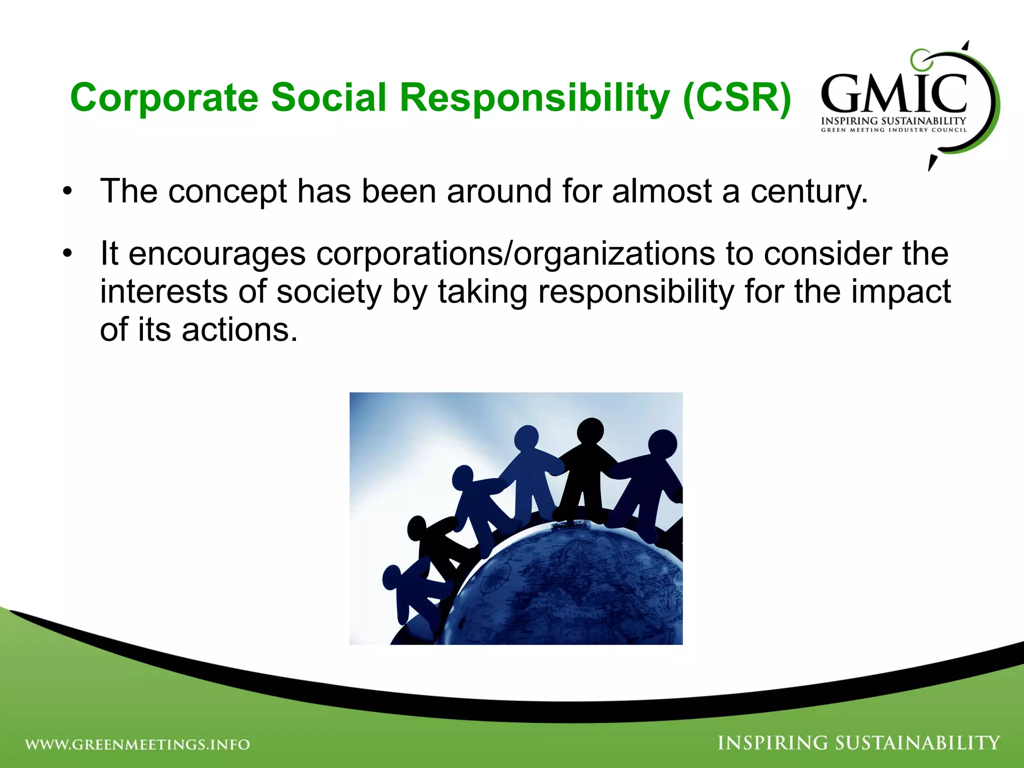 Corporate Social Responsibility (CSR) The concept has been around for almost a century.  It encourages corporations/organizations to consider the interests of society by taking responsibility for the impact of its actions.  
