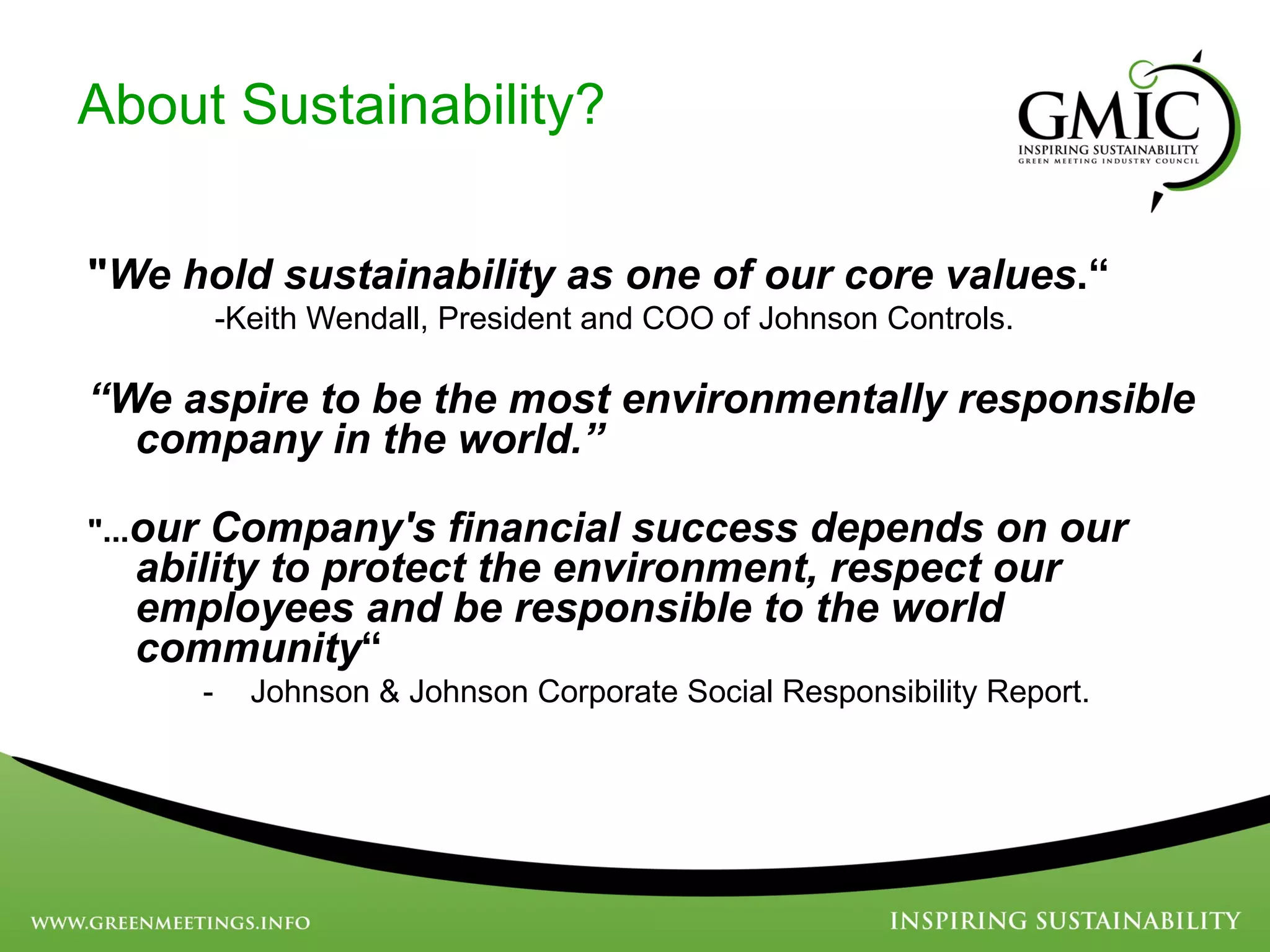 About Sustainability? &quot; We hold sustainability as one of our core values .“   -Keith Wendall, President and COO of Johnson Controls. “ We aspire to be the most environmentally responsible company in the world.”   &quot;... our Company's financial success depends on our ability to protect the environment, respect our employees and be responsible to the world community “  Johnson & Johnson Corporate Social Responsibility Report. 