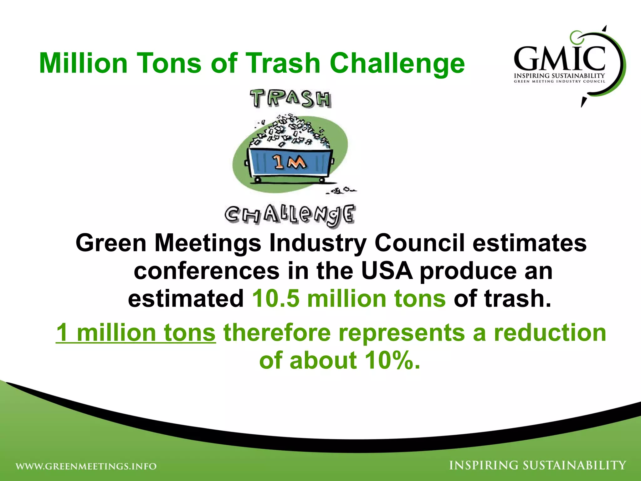 Million Tons of Trash Challenge Green Meetings Industry Council estimates conferences in the USA produce an estimated  10.5 million tons  of trash.  1 million tons  therefore represents a reduction of about 10%.   