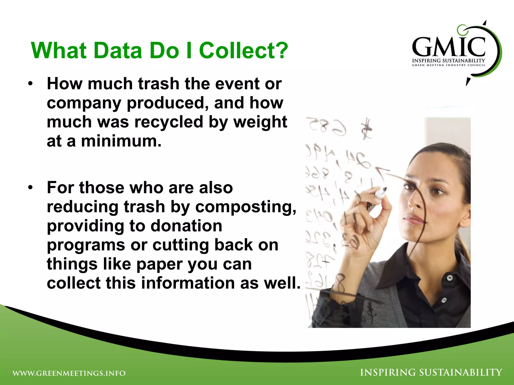 What Data Do I Collect? How much trash the event or company produced, and how much was recycled by weight at a minimum.  For those who are also reducing trash by composting, providing to donation programs or cutting back on things like paper you can collect this information as well.  