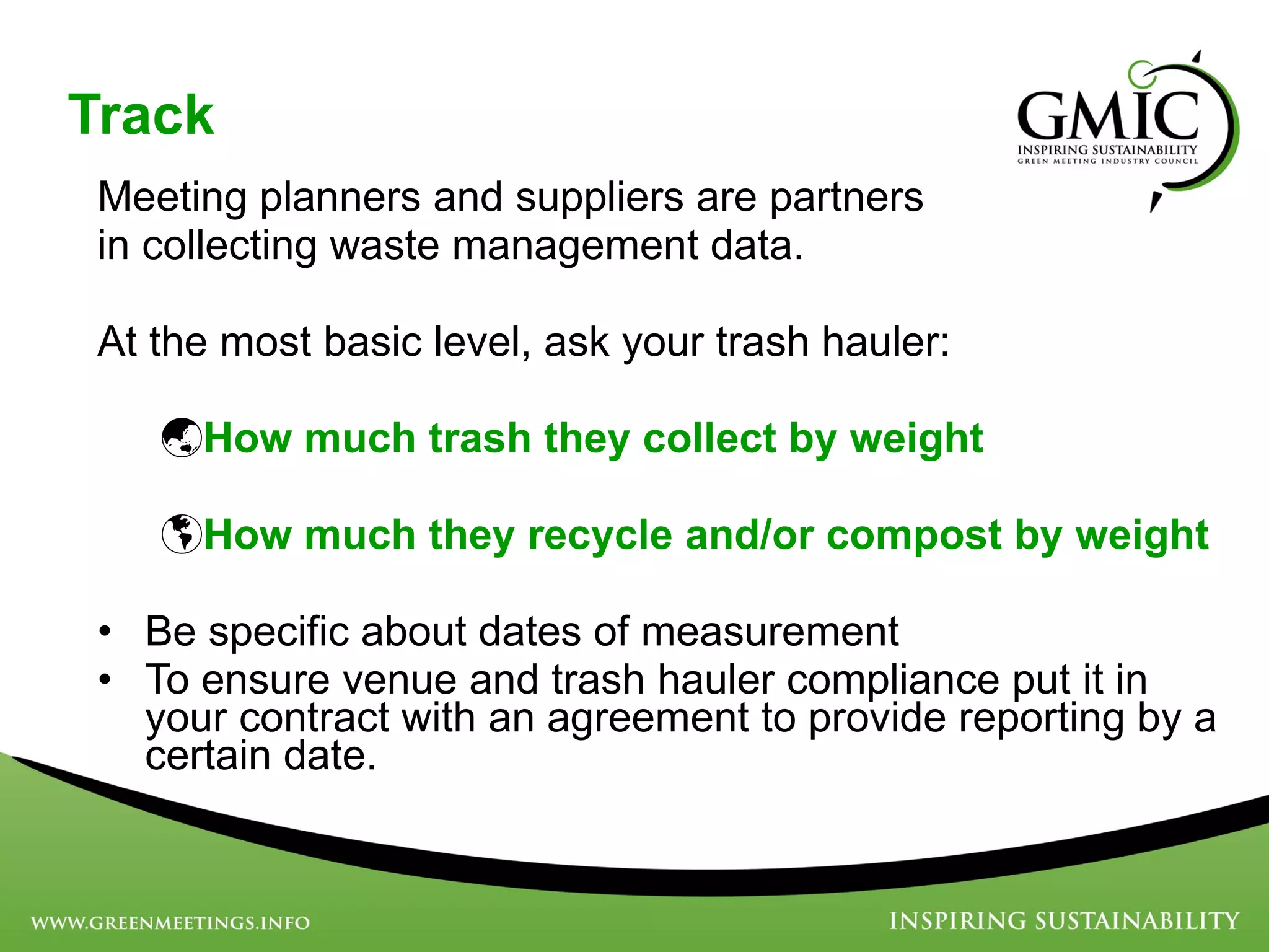Track Meeting planners and suppliers are partners  in collecting waste management data.  At the most basic level, ask your trash hauler: How much trash they collect by weight   How much they recycle and/or compost by weight   Be specific about dates of measurement To ensure venue and trash hauler compliance put it in your contract with an agreement to provide reporting by a certain date. 