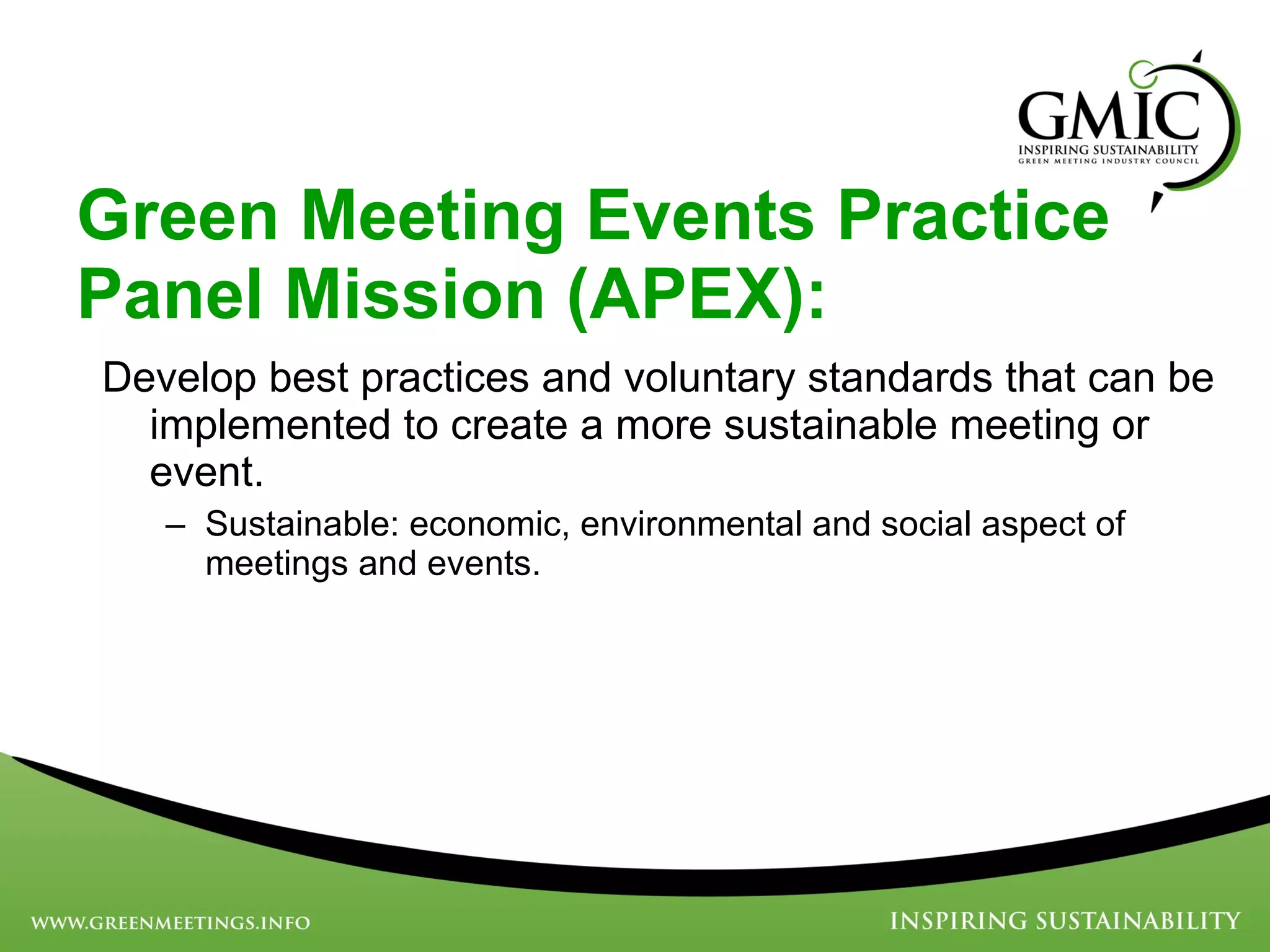 Develop best practices and voluntary standards that can be implemented to create a more sustainable meeting or event. Sustainable: economic, environmental and social aspect of meetings and events. Green Meeting Events Practice Panel Mission (APEX): 