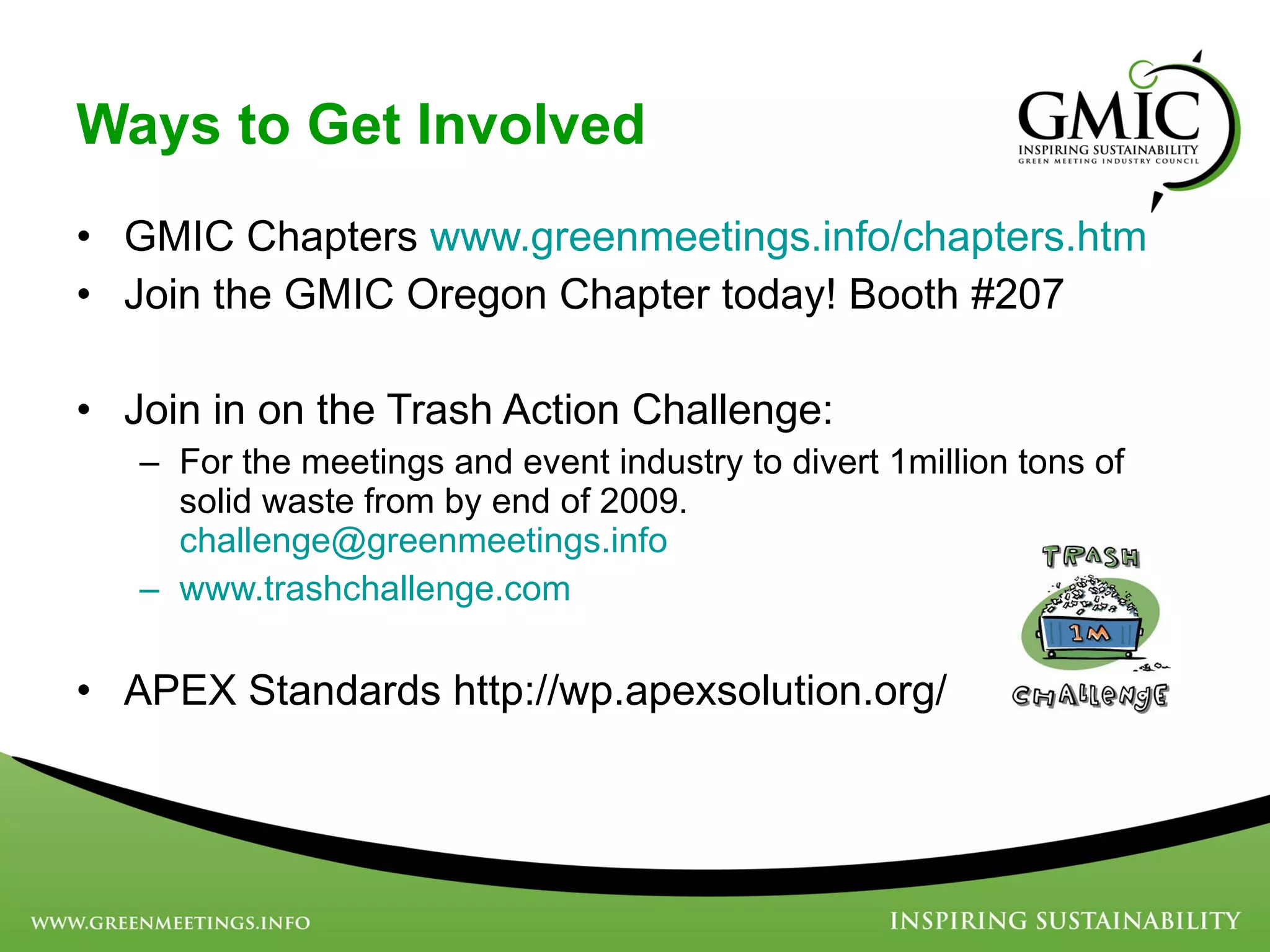 Ways to Get Involved GMIC Chapters  www.greenmeetings.info/chapters.htm Join the GMIC Oregon Chapter today! Booth #207 Join in on the Trash Action Challenge:  For the meetings and event industry to divert 1million tons of solid waste from by end of 2009.  [email_address] www.trashchallenge.com   APEX Standards http://wp.apexsolution.org/ 