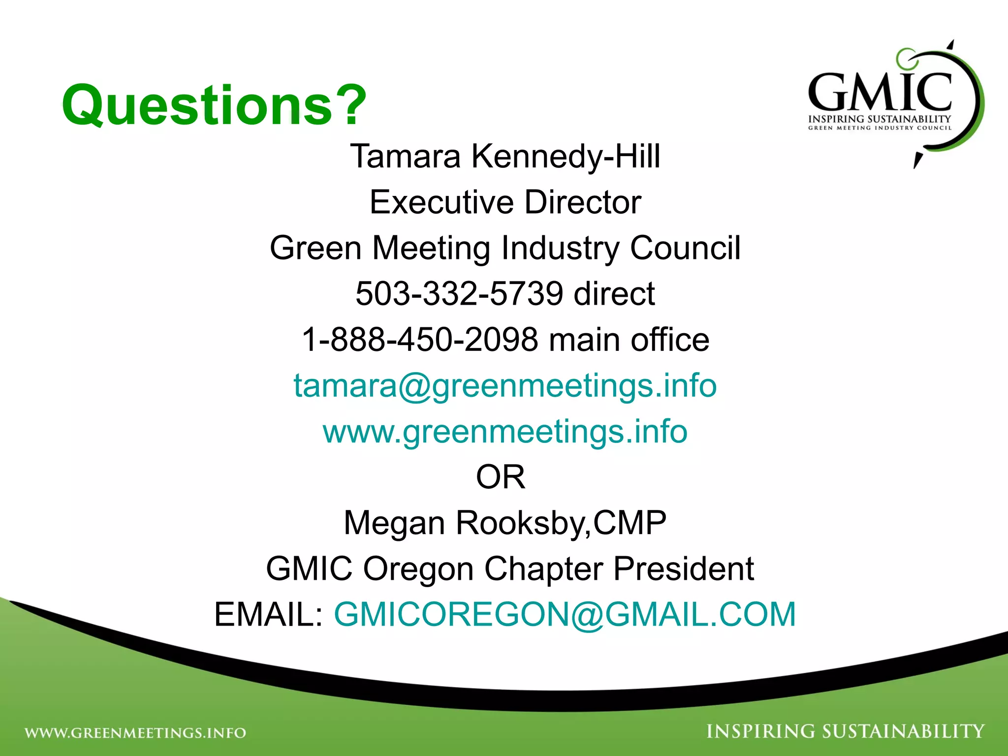 Questions? Tamara Kennedy-Hill Executive Director Green Meeting Industry Council 503-332-5739 direct 1-888-450-2098 main office [email_address] www.greenmeetings.info OR  Megan Rooksby,CMP GMIC Oregon Chapter President EMAIL:  [email_address] Questions? 