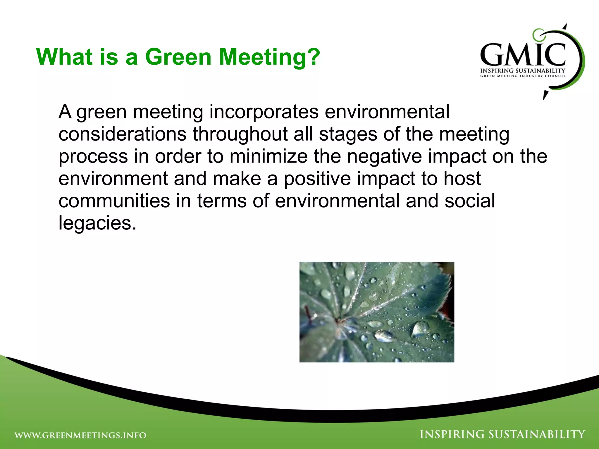 What is a Green Meeting? A green meeting incorporates environmental considerations throughout all stages of the meeting process in order to minimize the negative impact on the environment and make a positive impact to host communities in terms of environmental and social legacies. 