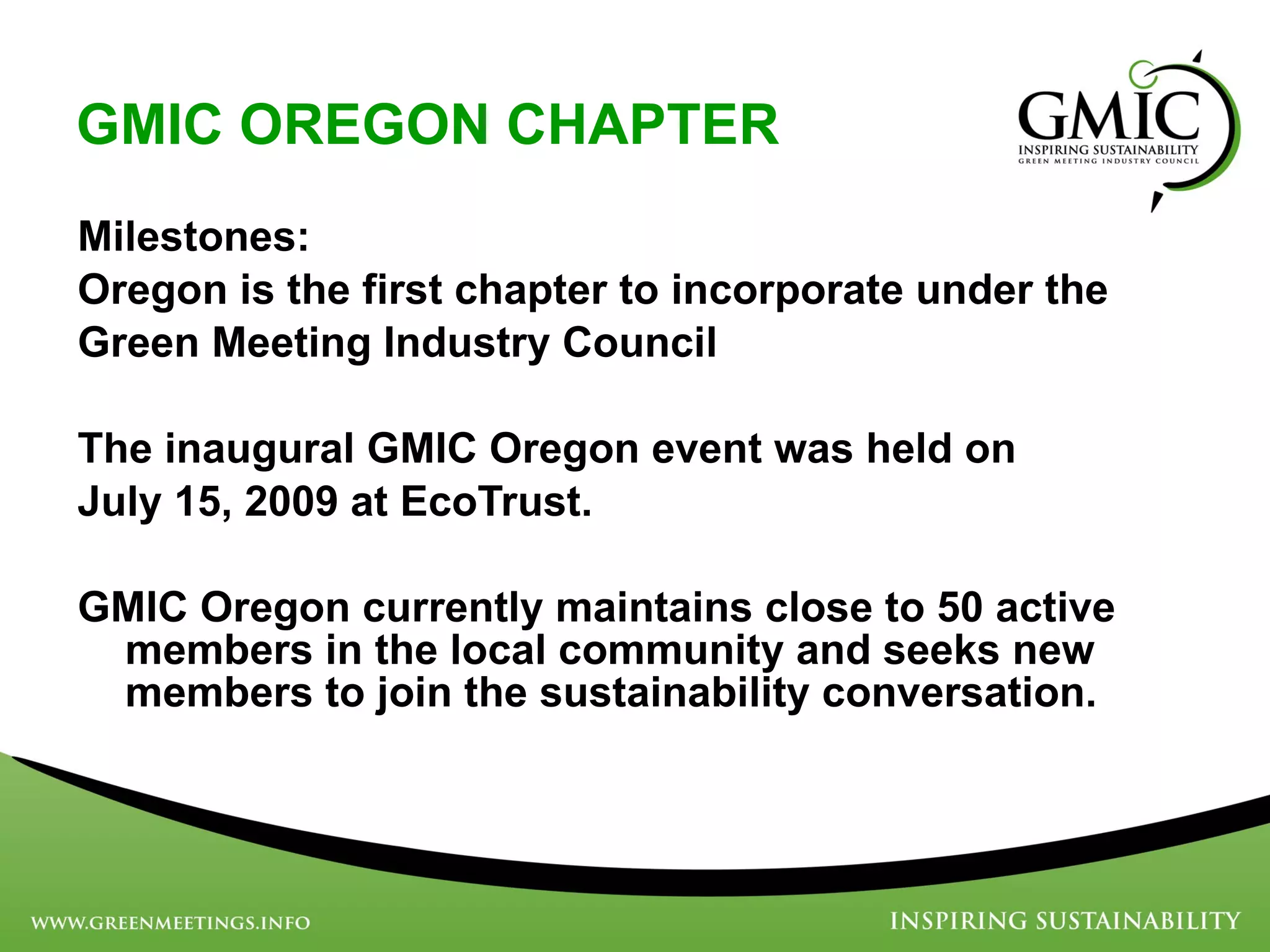 GMIC OREGON CHAPTER Milestones: Oregon is the first chapter to incorporate under the  Green Meeting Industry Council The inaugural GMIC Oregon event was held on  July 15, 2009 at EcoTrust. GMIC Oregon currently maintains close to 50 active members in the local community and seeks new members to join the sustainability conversation. 