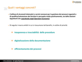 Quali i vantaggi concreti?

         » L’utilizzo di strumenti telematici e servizi connessi per la gestione dei processi negoziali e
            di qualifica/valutazione dei fornitori è percepito molto positivamente, sia dalle Stazioni
            Appaltanti che soprattutto dagli Operatori Economici


         » Di seguito i macro-ambiti in cui si riassumono tali benefici, in ordine di priorità



               trasparenza e tracciabilità delle procedure



               digitalizzazione della documentazione



               efficientamento dei processi




© BravoSolution - All rights Reserved                                                            CONFIDENTIAL
 