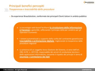 Principali benefici percepiti
        Trasparenza e tracciabilità delle procedure

         » Da esperienze BravoSolution, confermate dai principali Clienti italiani in ambito pubblico




                        Le tecnologie web-based facilitano la circolazione delle informazioni
                         e l’accesso a gare/albi, rafforzando il principio della par condicio per gli
                         Operatori Economici


                        I sistemi automatizzati a supporto della scelta del contraente garantiscono
                         tracciabilità e archiviazione digitale, migliorando la trasparenza delle
                         procedure negoziali


                        La presenza di un soggetto terzo (Gestore del Sistema, ai sensi dell’art.
                         290, D.P.R. n. 207/10), responsabile dei servizi di conduzione tecnica e
                         delle applicazioni informatiche, consente il rispetto dei principi in tema di
                         sicurezza e protezione dei dati




© BravoSolution - All rights Reserved                                                                   CONFIDENTIAL
 