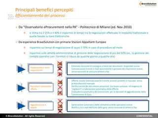 Principali benefici percepiti
        Efficientamento dei processi

         » Da “Osservatorio eProcurement nella PA” - Politecnico di Milano (ed. Nov 2010)
                     si stima tra il 25% e il 40% il risparmio di tempo tra le negoziazioni effettuate in modalità tradizionale e
                      quelle basate su Gare Elettroniche

         » Da esperienza BravoSolution con primarie Stazioni Appaltanti Europee
                     risparmio sui tempi di negoziazione di quasi il 70% in caso di procedure ad invito
                     risparmio sulle attività amministrative di gestione delle negoziazione di più del 50% (es., la gestione dei
                      contatti operativi con i fornitori si riduce da qualche giorno a qualche ora)


                                                         - Eliminata necessità di consegna a mano dei documenti, disponibili online
                       Preparazione e avvio
                                                         - Comunicazioni tramite e-mail automatiche e gestione dei chiarimenti online,
                       negoziazione
                                                           senza necessità di utilizzare lettere o fax


                                                         - Offerte inviate telematicamente tramite accesso protetto e tracciato, senza
                                                           protocollazione manuale
                       Raccolta e valutazione            - Verifica online dei documenti presentati (no buste cartacee, né esigenza di
                       offerte                             “siglatura”) e tabulazione automatica delle offerte
                                                         - Graduatoria automatica dei Concorrenti per le decisioni di aggiudicazione della
                                                           Commissione di Gara



                       Aggiudicazione e                  - Generazione automatica della verbalistica delle operazioni online
                       stipula                           - Notifica via e-mail dell’Esito della gara, senza necessità di lettera o fax


© BravoSolution - All rights Reserved                                                                                                CONFIDENTIAL
 