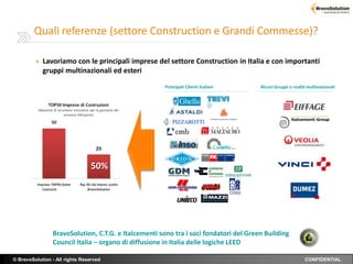 Quali referenze (settore Construction e Grandi Commesse)?

         » Lavoriamo con le principali imprese del settore Construction in Italia e con importanti
            gruppi multinazionali ed esteri
                                                      Principali Clienti italiani     Alcuni Gruppi o realtà multinazionali




                                   25


                                 50%




                BravoSolution, C.T.G. e Italcementi sono tra i soci fondatori del Green Building
                Council Italia – organo di diffusione in Italia delle logiche LEED

© BravoSolution - All rights Reserved                                                                       CONFIDENTIAL
 