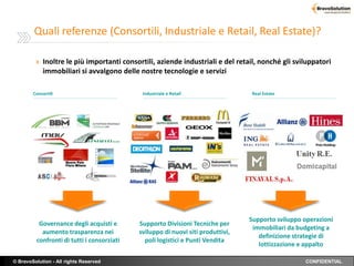 Quali referenze (Consortili, Industriale e Retail, Real Estate)?

         » Inoltre le più importanti consortili, aziende industriali e del retail, nonché gli sviluppatori
            immobiliari si avvalgono delle nostre tecnologie e servizi

        Consortili                           Industriale e Retail                Real Estate




                                                                                 Supporto sviluppo operazioni
          Governance degli acquisti e       Supporto Divisioni Tecniche per
                                                                                  immobiliari da budgeting a
           aumento trasparenza nei          sviluppo di nuovi siti produttivi,
                                                                                    definizione strategie di
         confronti di tutti i consorziati     poli logistici e Punti Vendita
                                                                                    lottizzazione e appalto

© BravoSolution - All rights Reserved                                                              CONFIDENTIAL
 