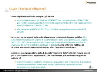 Quale il livello di diffusione?

         » Sono ampiamente diffusi e invogliati già da anni

                 sia a livello europeo – già Direttive 2004/18/EC per i settori ordinari e 2004/17/EC
                    per i settori speciali, oggetto di imminente aggiornamento attraverso rispettivamente
                    COM (2011) 896 e COM (2011) 895
                 che nazionale (già DPR 101/02, D.Lgs. 163/06 e suo regolamento attuativo DPR
                    207/10)

         » Le recenti norme urgenti sulla razionalizzazione e revisione della spesa pubblica (D.L.
            52/12 recante disposizioni urgenti di razionalizzazione della spesa pubblica, poi Legge n.
            94/12; D.L. 95/12 recante disposizioni urgenti per la revisione della spesa pubblica, ad
            invarianza dei servizi ai cittadini, poi Legge n. 135/12) hanno rafforzato l’obbligo di
            ricorrere a strumenti elettronici di acquisti e/o a Centrali di Committenza

        » Anche nei lavori preparatorio del c.d. Decreto “trasforma Italia” (ulteriori misure urgenti
           per la crescita del Paese) approvato in CDM a inizio mese, si è intravisto un apposito
           articolo 12
                 le amministrazioni pubbliche e le società.. provvedono allo svolgimento di procedure
                    di acquisizione di beni e servizi per importi inferiori alle soglie comunitarie
                    esclusivamente in via telematica..
© BravoSolution - All rights Reserved                                                                 CONFIDENTIAL
 