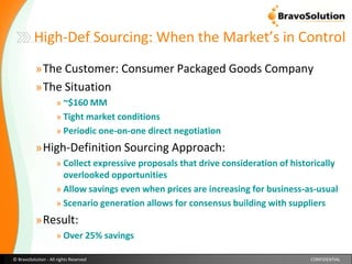 High-Def Sourcing: When the Market’s in ControlThe Customer: Consumer Packaged Goods Company  The Situation ~$160 MM Tight market conditionsPeriodic one-on-one direct negotiationHigh-Definition Sourcing Approach: Collect expressive proposals that drive consideration of historically overlooked opportunitiesAllow savings even when prices are increasing for business-as-usualScenario generation allows for consensus building with suppliers Result: Over 25% savings