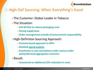 High-Def Sourcing: When Everything’s Good The Customer: Global Leader in TobaccoThe Situation: $10 M Pilot to reduce packaging costs  Strong supply base Order management outside of procurement responsibilityHigh-Definition Sourcing Approach: Formula-based approach to RFPsDetailed spend analysisAccelerate re-cost calculations under various order policy/demand aggregation scenariosResult:Uncovered an additional 25% reduction in costs 