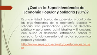 ¿Qué es la Superintendencia de 
Economía Popular y Solidaria (SEPS)? 
Es una entidad técnica de supervisión y control de 
las organizaciones de la economía popular y 
solidaria, con personalidad jurídica de derecho 
público y autonomía administrativa y financiera, 
que busca el desarrollo, estabilidad, solidez y 
correcto funcionamiento del sector económico 
popular y solidario. 
http://www.seps.gob.ec/web/guest/que_es_la_se 
ps 
 