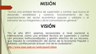 MISIÓN 
“Somos una entidad técnica de supervisión y control, que busca el 
desarrollo, estabilidad y correcto funcionamiento de las 
organizaciones del sector económico popular y solidario y el 
bienestar de sus integrantes y de la comunidad en general.” 
VISIÓN 
“En el año 2017, seremos reconocidos a nivel nacional e 
internacional, como una entidad técnica en supervisión y control 
con procesos institucionalizados y gestión efectiva de sus recursos, 
que impulsa la consolidación del sector de la Economía Popular y 
Solidaria, contribuyendo al buen vivir de la ciudadanía”. 
http://www.seps.gob.ec/web/guest/vision 
 