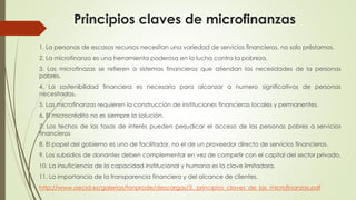 Principios claves de microfinanzas 
1. La personas de escasos recursos necesitan una variedad de servicios financieros, no solo préstamos. 
2. La microfinanza es una herramienta poderosa en la lucha contra la pobreza. 
3. Las microfinazas se refieren a sistemas financieros que atiendan las necesidades de la personas 
pobres. 
4. La sostenibilidad financiera es necesaria para alcanzar a numero significativos de personas 
necesitadas. 
5. Las microfinanzas requieren la construcción de instituciones financieras locales y permanentes. 
6. El microcrédito no es siempre la solución. 
7. Los techos de las tasas de interés pueden perjudicar el acceso de las personas pobres a servicios 
financieros 
8. El papel del gobierno es uno de facilitador, no el de un proveedor directo de servicios financieros. 
9. Los subsidios de donantes deben complementar en vez de competir con el capital del sector privado. 
10. La insuficiencia de la capacidad institucional y humana es la clave limitadora. 
11. La importancia de la transparencia financiera y del alcance de clientes. 
http://www.aecid.es/galerias/fonprode/descargas/3._principios_claves_de_las_microfinanzas.pdf 
 