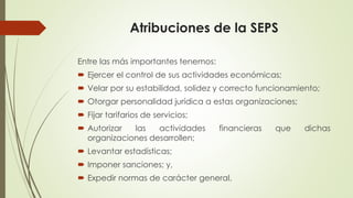 Atribuciones de la SEPS 
Entre las más importantes tenemos: 
 Ejercer el control de sus actividades económicas; 
 Velar por su estabilidad, solidez y correcto funcionamiento; 
 Otorgar personalidad jurídica a estas organizaciones; 
 Fijar tarifarios de servicios; 
 Autorizar las actividades financieras que dichas 
organizaciones desarrollen; 
 Levantar estadísticas; 
 Imponer sanciones; y, 
 Expedir normas de carácter general. 
 