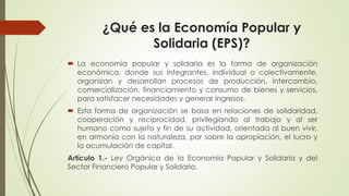 ¿Qué es la Economía Popular y 
Solidaria (EPS)? 
 La economía popular y solidaria es la forma de organización 
económica, donde sus integrantes, individual o colectivamente, 
organizan y desarrollan procesos de producción, intercambio, 
comercialización, financiamiento y consumo de bienes y servicios, 
para satisfacer necesidades y generar ingresos. 
 Esta forma de organización se basa en relaciones de solidaridad, 
cooperación y reciprocidad, privilegiando al trabajo y al ser 
humano como sujeto y fin de su actividad, orientada al buen vivir, 
en armonía con la naturaleza, por sobre la apropiación, el lucro y 
la acumulación de capital. 
Artículo 1.- Ley Orgánica de la Economía Popular y Solidaria y del 
Sector Financiero Popular y Solidario. 
 