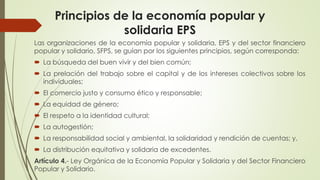Principios de la economía popular y 
solidaria EPS 
Las organizaciones de la economía popular y solidaria, EPS y del sector financiero 
popular y solidario, SFPS, se guían por los siguientes principios, según corresponda: 
 La búsqueda del buen vivir y del bien común; 
 La prelación del trabajo sobre el capital y de los intereses colectivos sobre los 
individuales; 
 El comercio justo y consumo ético y responsable; 
 La equidad de género; 
 El respeto a la identidad cultural; 
 La autogestión; 
 La responsabilidad social y ambiental, la solidaridad y rendición de cuentas; y, 
 La distribución equitativa y solidaria de excedentes. 
Artículo 4.- Ley Orgánica de la Economía Popular y Solidaria y del Sector Financiero 
Popular y Solidario. 
 