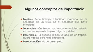 Algunos conceptos de importancia 
 Empleo.- Tiene trabajo, estabilidad marcada, no es 
necesario de un título, no es necesario que haya 
estudiado. 
 Subempleo.- Conllevan muchos costos sociales, estudia 
en una rama pero trabaja en algo muy distinto. 
 Desempleo.- Es cuando lo han votado de un trabajo, 
quiere trabajo pero no lo encuentra. 
 Desocupación.- No busca empleo. 
 