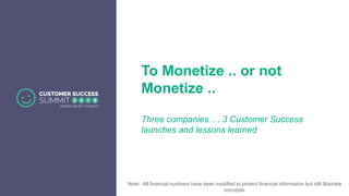 To Monetize .. or not
Monetize ..
Three companies … 3 Customer Success
launches and lessons learned
Note: All financial numbers have been modified to protect financial information but still illustrate
concepts.
 
