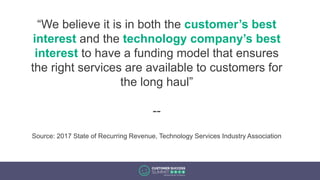“We believe it is in both the customer’s best
interest and the technology company’s best
interest to have a funding model that ensures
the right services are available to customers for
the long haul”
--
Source: 2017 State of Recurring Revenue, Technology Services Industry Association
 