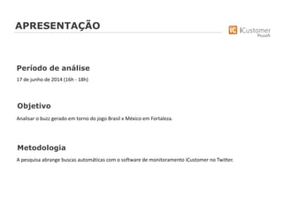 Objetivo
Analisar o buzz gerado em torno do jogo Brasil x México em Fortaleza.
Metodologia
A pesquisa abrange buscas automáticas com o software de monitoramento iCustomer no Twitter.
Período de análise
17 de junho de 2014 (16h - 18h)
APRESENTAÇÃO
 
