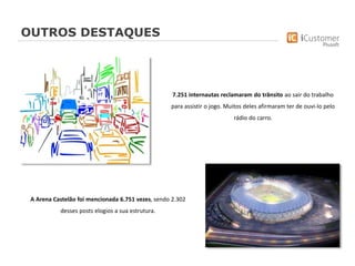 OUTROS DESTAQUES
7.251 internautas reclamaram do trânsito ao sair do trabalho
para assistir o jogo. Muitos deles afirmaram ter de ouvi-lo pelo
rádio do carro.
A Arena Castelão foi mencionada 6.751 vezes, sendo 2.302
desses posts elogios a sua estrutura.
 