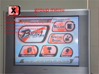 group menu Brawl: play with or against you friends Handicap: set up rules for brawl mode like amount of stock or time limits. Special brawl: set up special rules like being small or large. Rotation: switch out with other players’  Tourney: tournament mode choose 4 to 64 players Names: make up names (3 characters max) 