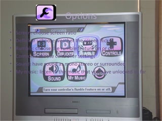 Options Screen: choose screen ratio  Deflicker : choose weather the screen flicks Rumble: choose the rumble feature on or off Controls:: choose controller settings Sound: have sound as mono stereo or surrounded  My music: listen to the music that you have unlocked so far  