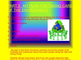 PART 3   MY PLAN FOR TAKING CARE OF THE ENVIRONMENT Human beings are an important part of taking care of creation and God expects us to play that part. So we should…Look after creation by…Not litteringNot cutting down too many treesHelping and looking after animals  And a good way to look after the environment is to reduce, reuse and recycle.      My plan is that there should be cameras around the streets of all Australia and undercover police that catch people doing the right and wrong things.     Parents will get more taxes. And if you are caught doing the right thing you get rewarded  and if you are caught doing the wrong thing  you get fined.