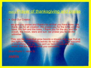 PART 4 Prayer of thanksgiving and praiseGod Our Creator,   we give you praise and thanks for all that you have done. We thank you for all creation. We praise you for the birds and the bees, the fish and the trees. I thank you for the sky and the ocean, the moon, stars and sun, we praise you for all the universe.   They are like trees that grow beside a stream, that bear fruit at the right time, and whose leaves do not dry up. They succeed in everything they do.. You sent us here to look after the world, and we shall do what you command.(from Psalm 1, verse 3)AMEN