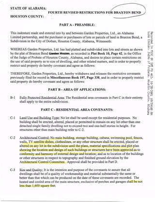 STATE OF ALABAMA:
                             FOURTH REVISED RESTRICTIONS FOR BRAXTON BEND )
HOUSTON COUNTY:

                                     PART A - PREAMBLE:

This indenture made and entered into by and between Garden Properties, Ltd., an Alabama
Limited partnership, and the purchaser or purchasers of lots or parcels of land in Braxton Bend, a
Subdivision in the City of Dothan, Houston County, Alabama, Witnesseth:

WHEREAS Garden Properties, Ltd. has had platted and subdivided into lots and streets as shown
by the plat of Braxton Bend .Gardei H4tt as recorded in Plat Book 10, Page 42, in the Office
of the Judge of Probate of Houston County, Alabama, and desires to place certain restrictions on
the use of said property as to size of dwelling, and other related matters, and in order to properly
restrict said property do hereby covenant and agree as follows:

THEREFORE, Garden Properties, Ltd., hereby withdraws and releases the restrictive covenants
previously filed for record in Miscellaneous Book 197, Page 338, and in order to properly restrict
said property do hereby covenant and agree as follows:

                             PART B - AREA OF APPLICATIONS:

B-1 Eully Prote cte d Residential Area: The Residential area covenants in Part C in their entirety
      shall apply to the entire subdivision.

                       PART C - RESIDENTIAL AREA COVENANTS:

C-1 Land Use andBuiidingT pei No lot shall be used except for residential purposes. No
      building shall be erected, altered, placed or permitted to remain on any lot other than one
       detached single family dwelling not to exceed two and one-half stories in height. For
       structures other than main building refer to C--2.

C-2 Architectur aLControL No main building, storage building, cabana, swimming pool, fences,
     walls, TV satellite dishes, clotheslines, or any other structure shall be erected, placed or
     altered on any lot in the subdivision until the plans, material specifications and plot plan
     showing the location and design of such buildings or structures have been approved as to
     conformity and harmony of external design and location; and as to location of the buildings
     or other structures in respect to topography and finished ground elevation by the
     Architectural Control Committee. Approval shall be provided in Part D.

C-3 Size and Quality: It is the intention  and purpose of the covenants to assure that all
      dwellings shall be of a quality of workmanship and material substantially the same or
      better than that which can be produced on the date of these covenants are recorded. The
      heated and cooled area of the main structure, exclusive of porches and garages shall be not
      less than 1,600 square feet.
 